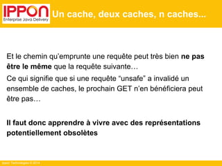 Ippon Technologies © 2014
Un cache, deux caches, n caches...
Et le chemin qu’emprunte une requête peut très bien ne pas
être le même que la requête suivante…
Ce qui signifie que si une requête “unsafe” a invalidé un
ensemble de caches, le prochain GET n’en bénéficiera peut
être pas…
Il faut donc apprendre à vivre avec des représentations
potentiellement obsolètes
 