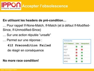 Ippon Technologies © 2014
Accepter l’obsolescence
En utilisant les headers de pré-condition…
… Pour rappel If-None-Match, If-Match (et à défaut If-Modified-
Since, If-Unmodified-Since)
… Sur une action réputée “unsafe”
… Permet sur une réponse :
412 Precondition Failed
de réagir en conséquence
No more race condition!
Antisèche
 