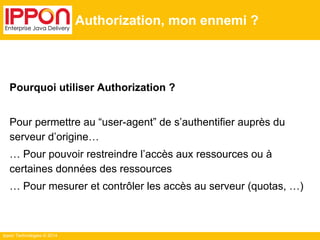 Ippon Technologies © 2014
Authorization, mon ennemi ?
Pourquoi utiliser Authorization ?
Pour permettre au “user-agent” de s’authentifier auprès du
serveur d’origine…
… Pour pouvoir restreindre l’accès aux ressources ou à
certaines données des ressources
… Pour mesurer et contrôler les accès au serveur (quotas, …)
 
