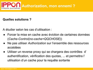 Ippon Technologies © 2014
Authorization, mon ennemi ?
Quelles solutions ?
A étudier selon les cas d’utilisation :
● Forcer la mise en cache avec éviction de certaines données
(Cache-Control(no-cache=QQCHOSE))
● Ne pas utiliser Authorization sur l’ensemble des ressources
accédées
● Utiliser un reverse proxy qui se chargera des contrôles d’
authentification, vérification des quotas, ... et permettra l’
utilisation d’un cache pour la requête sortante
 