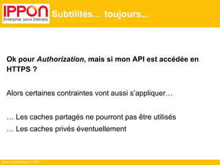 Ippon Technologies © 2014
Subtilités… toujours...
Ok pour Authorization, mais si mon API est accédée en
HTTPS ?
Alors certaines contraintes vont aussi s’appliquer…
… Les caches partagés ne pourront pas être utilisés
… Les caches privés éventuellement
 