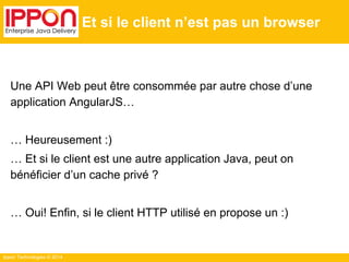 Ippon Technologies © 2014
Et si le client n’est pas un browser
Une API Web peut être consommée par autre chose d’une
application AngularJS…
… Heureusement :)
… Et si le client est une autre application Java, peut on
bénéficier d’un cache privé ?
… Oui! Enfin, si le client HTTP utilisé en propose un :)
 