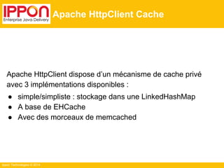 Ippon Technologies © 2014
Apache HttpClient Cache
Apache HttpClient dispose d’un mécanisme de cache privé
avec 3 implémentations disponibles :
● simple/simpliste : stockage dans une LinkedHashMap
● A base de EHCache
● Avec des morceaux de memcached
 