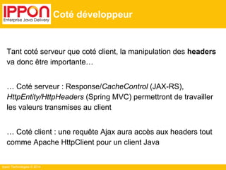 Ippon Technologies © 2014
Coté développeur
Tant coté serveur que coté client, la manipulation des headers
va donc être importante…
… Coté serveur : Response/CacheControl (JAX-RS),
HttpEntity/HttpHeaders (Spring MVC) permettront de travailler
les valeurs transmises au client
… Coté client : une requête Ajax aura accès aux headers tout
comme Apache HttpClient pour un client Java
 