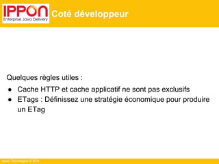 Ippon Technologies © 2014
Coté développeur
Quelques règles utiles :
● Cache HTTP et cache applicatif ne sont pas exclusifs
● ETags : Définissez une stratégie économique pour produire
un ETag
 