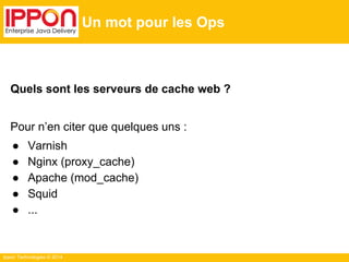 Ippon Technologies © 2014
Un mot pour les Ops
Quels sont les serveurs de cache web ?
Pour n’en citer que quelques uns :
● Varnish
● Nginx (proxy_cache)
● Apache (mod_cache)
● Squid
● ...
 