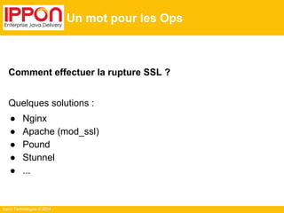 Ippon Technologies © 2014
Un mot pour les Ops
Comment effectuer la rupture SSL ?
Quelques solutions :
● Nginx
● Apache (mod_ssl)
● Pound
● Stunnel
● ...
 