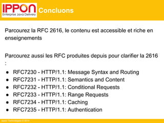 Ippon Technologies © 2014
Concluons
Parcourez la RFC 2616, le contenu est accessible et riche en
enseignements
Parcourez aussi les RFC produites depuis pour clarifier la 2616
:
● RFC7230 - HTTP/1.1: Message Syntax and Routing
● RFC7231 - HTTP/1.1: Semantics and Content
● RFC7232 - HTTP/1.1: Conditional Requests
● RFC7233 - HTTP/1.1: Range Requests
● RFC7234 - HTTP/1.1: Caching
● RFC7235 - HTTP/1.1: Authentication
 