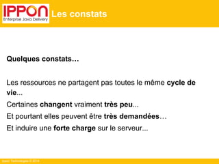 Ippon Technologies © 2014
Les constats
Quelques constats…
Les ressources ne partagent pas toutes le même cycle de
vie...
Certaines changent vraiment très peu...
Et pourtant elles peuvent être très demandées…
Et induire une forte charge sur le serveur...
 