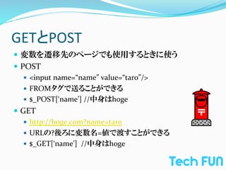 GETとPOST	
—  変数を遷移先のページでも使用するときに使う	
  
—  POST	
  
     —  <input	
  name=“name”	
  value=“taro”/>	
  
     —  FROMタグで送ることができる	
  
     —  $_POST[‘name’]	
  //中身はhoge	
  
—  GET	
  
     —  http://hoge.com?name=taro	
  
     —  URLの?後ろに変数名=値で渡すことができる	
  
     —  $_GET[‘name’]	
  	
  //中身はhoge	
  
 