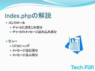 Index.phpの解説	
—  コントロール	
  
    —  チャットに書きこみ部分	
  
    —  チャットのメッセージ読み込み部分	
  
    	
  
—  ビュー	
  
    —  HTMLヘッダ	
  
    —  メッセージ送信部分	
  
    —  メッセージ表示部分
 