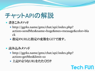 チャットAPIの解説	
—  書きこみメソッド	
  
  —  http://ggrks.name/gms/chat/api/index.php?
      action=sendMes&name=hoge&mes=message&color=bla
      ck	
  
  —  指定のURLに指定の変数をGETで渡す。	
  


—  読み込みメソッド	
  
  —  http://ggrks.name/gms/chat/api/index.php?
      action=getMes&limit=10	
  
  —  上記のようなURLをたたくだけ
 