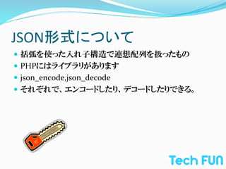 JSON形式について	
—  括弧を使った入れ子構造で連想配列を扱ったもの	
  
—  PHPにはライブラリがあります	
  
—  json_encode,json_decode	
  
—  それぞれで、エンコードしたり、デコードしたりできる。	
  
 