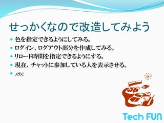 せっかくなので改造してみよう	
—  色を指定できるようにしてみる。	
  
—  ログイン、ログアウト部分を作成してみる。	
  
—  リロード時間を指定できるようにする。	
  
—  現在、チャットに参加している人を表示させる。	
  
—  .etc	
  
 
