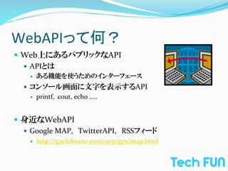 WebAPIって何？	
—  Web上にあるパブリックなAPI	
  
    —  APIとは	
  
     —    ある機能を使うためのインターフェース	
  
   —  コンソール画面に文字を表示するAPI	
  
       —  printf,	
  	
  cout,	
  echo	
  …..	
  




—  身近なWebAPI	
  
    —  Google	
  MAP,　TwitterAPI,　RSSフィード	
  
     —    http://gachihomo.com/app/gps/map.html
 