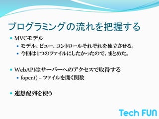 プログラミングの流れを把握する	
—  MVCモデル	
  
    —  モデル、ビュー、コントロールそれぞれを独立させる。	
  
    —  今回は１つのファイルにしたかったので、まとめた。	
  


—  WebAPIはサーバーへのアクセスで取得する	
  
    —  fopen()	
  –	
  ファイルを開く関数	
  


—  連想配列を使う	
  
 