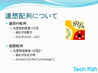 連想配列について	
—  通常の配列	
  
    —  大きさが決まってる	
  
         —    添え字は数字	
  
         —    a[0],a[1],a[2]…..a[n]	
  
  	
  
—  連想配列	
  
    —  大きさは決まってない	
  
         —    添え字は文字列	
  
         —    a[‘name’],a[‘class’],a[‘message’]…	
  
 