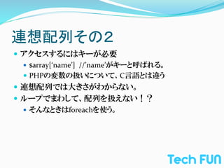 連想配列その２	
—  アクセスするにはキーが必要	
  
    —  $array[‘name’]	
  	
  //’name’がキーと呼ばれる。	
  
    —  PHPの変数の扱いについて、C言語とは違う	
  
—  連想配列では大きさがわからない。	
  
—  ループでまわして、配列を扱えない！？	
  
    —  そんなときはforeachを使う。	
  
 