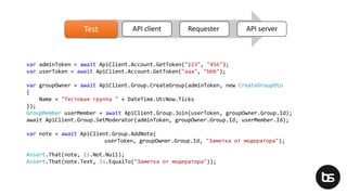 Test API client Requester API serverTest
var adminToken = await ApiClient.Account.GetToken("123", "456");
var userToken = await ApiClient.Account.GetToken("aaa", "bbb");
var groupOwner = await ApiClient.Group.CreateGroup(adminToken, new CreateGroupDto
{
Name = "Тестовая группа " + DateTime.UtcNow.Ticks
});
GroupMember userMember = await ApiClient.Group.Join(userToken, groupOwner.Group.Id);
await ApiClient.Group.SetModerator(adminToken, groupOwner.Group.Id, userMember.Id);
var note = await ApiClient.Group.AddNote(
userToken, groupOwner.Group.Id, "Заметка от модератора");
Assert.That(note, Is.Not.Null);
Assert.That(note.Text, Is.EqualTo("Заметка от модератора"));
 