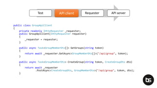 public class GroupApiClient
{
private readonly IHttpRequester _requester;
public GroupApiClient(IHttpRequester requester)
{
_requester = requester;
}
public async Task<GroupMemberDto[]> GetGroups(string token)
{
return await _requester.GetAsync<GroupMemberDto[]>("/api/group", token);
}
public async Task<GroupMemberDto> CreateGroup(string token, CreateGroupDto dto)
{
return await _requester
.PostAsync<CreateGroupDto, GroupMemberDto>("/api/group", token, dto);
}
Test API client Requester API serverAPI client
 
