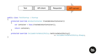 public class TestStartup : Startup
{
protected override WindsorContainer CreateWindsorContainer()
{
var container = base.CreateWindsorContainer();
return container;
}
protected override IncludeErrorDetailPolicy GetErrorDetailPolicy()
=> IncludeErrorDetailPolicy.Always;
}
Test API client Requester API serverAPI server
 