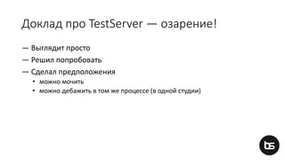 Доклад про TestServer — озарение!
— Выглядит просто
— Решил попробовать
— Сделал предположения
• можно мочить
• можно дебажить в том же процессе (в одной студии)
 