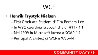 WCF
• Henrik Frystyk Nielsen
– First Graduate Student di Tim Berners-Lee
– In W3C coordina le specifiche di HTTP 1.1
– Nel 1999 in Microsoft lavora a SOAP 1.1
– Principal Architect di WCF e WebAPI
 