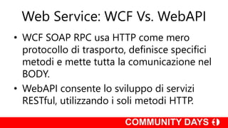 Web Service: WCF Vs. WebAPI
• WCF SOAP RPC usa HTTP come mero
protocollo di trasporto, definisce specifici
metodi e mette tutta la comunicazione nel
BODY.
• WebAPI consente lo sviluppo di servizi
RESTful, utilizzando i soli metodi HTTP.
 