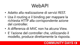 WebAPI
• Adatto alla realizzazione di servizi REST.
• Usa il routing e il binding per mappare la
richiesta HTTP alla corrispondente azione
del controller.
• A differenza di MVC non ha alcuna View.
• E’ l’azione del controller che, utilizzando il
modello, produce direttamente la risposta.
 