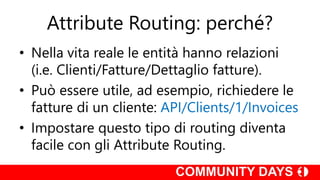 Attribute Routing: perché?
• Nella vita reale le entità hanno relazioni
(i.e. Clienti/Fatture/Dettaglio fatture).
• Può essere utile, ad esempio, richiedere le
fatture di un cliente: API/Clients/1/Invoices
• Impostare questo tipo di routing diventa
facile con gli Attribute Routing.
 