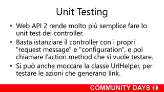 Unit Testing
• Web API 2 rende molto più semplice fare lo
unit test dei controller.
• Basta istanziare il controller con i propri
"request message" e "configuration", e poi
chiamare l’action method che si vuole testare.
• Si può anche moccare la classe UrlHelper, per
testare le azioni che generano link.
 