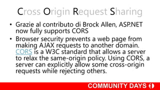 Cross Origin Request Sharing
• Grazie al contributo di Brock Allen, ASP.NET
now fully supports CORS
• Browser security prevents a web page from
making AJAX requests to another domain.
CORS is a W3C standard that allows a server
to relax the same-origin policy. Using CORS, a
server can explicitly allow some cross-origin
requests while rejecting others.
 