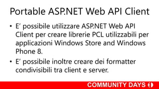 Portable ASP.NET Web API Client
• E’ possibile utilizzare ASP.NET Web API
Client per creare librerie PCL utilizzabili per
applicazioni Windows Store and Windows
Phone 8.
• E’ possibile inoltre creare dei formatter
condivisibili tra client e server.
 