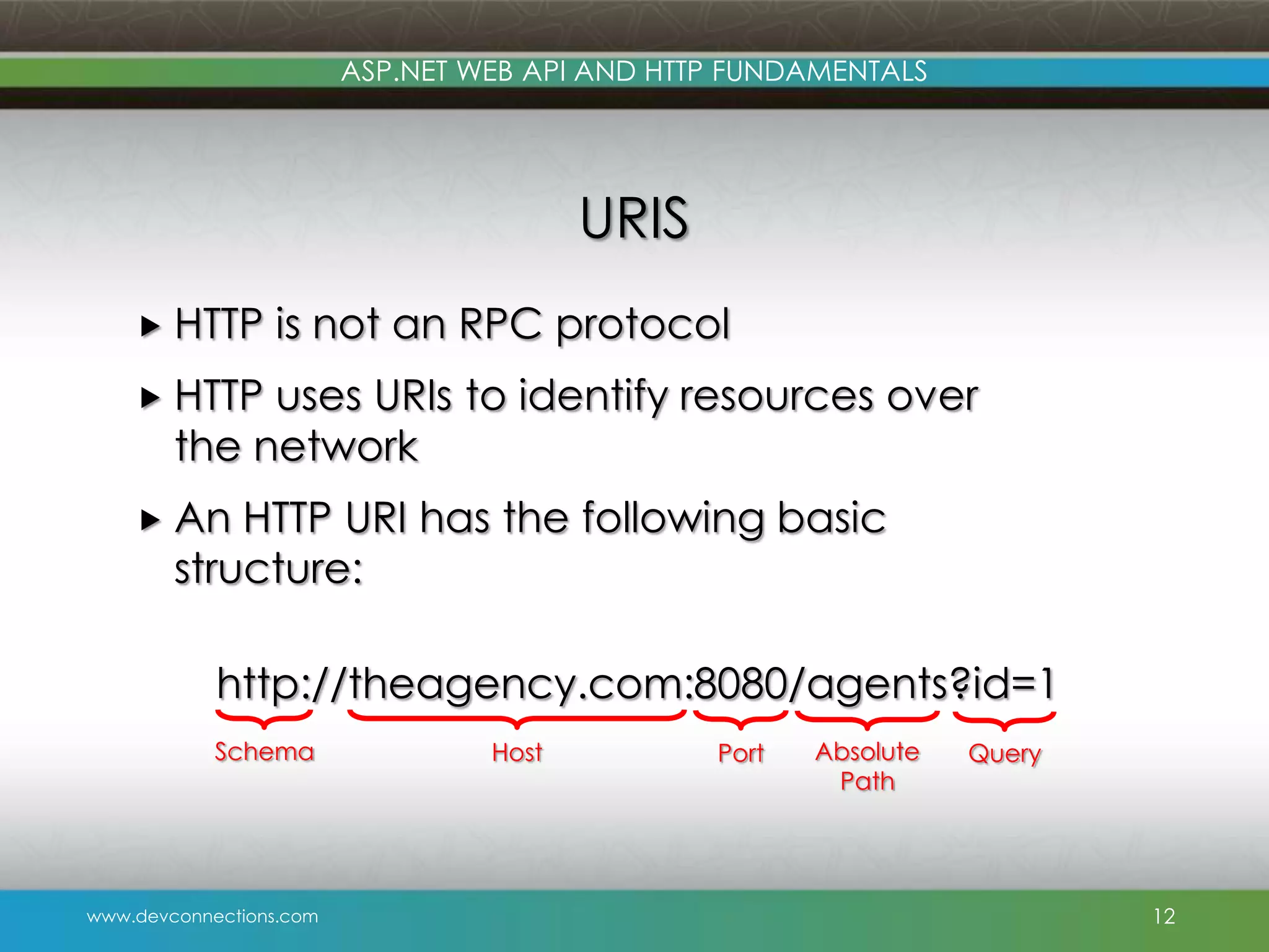 ASP.NET WEB API AND HTTP FUNDAMENTALS URIS  HTTP is not an RPC protocol  HTTP uses URIs to identify resources over the network  An HTTP URI has the following basic structure: http://theagency.com:8080/agents?id=1 Schema www.devconnections.com Host Port Absolute Path Query 12 