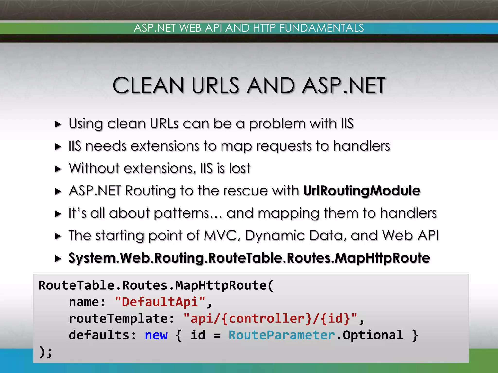 ASP.NET WEB API AND HTTP FUNDAMENTALS CLEAN URLS AND ASP.NET  Using clean URLs can be a problem with IIS  IIS needs extensions to map requests to handlers  Without extensions, IIS is lost  ASP.NET Routing to the rescue with UrlRoutingModule  It’s all about patterns… and mapping them to handlers  The starting point of MVC, Dynamic Data, and Web API  System.Web.Routing.RouteTable.Routes.MapHttpRoute RouteTable.Routes.MapHttpRoute( name: "DefaultApi", routeTemplate: "api/{controller}/{id}", defaults: new { id = RouteParameter.Optional } ); www.devconnections.com 13 
