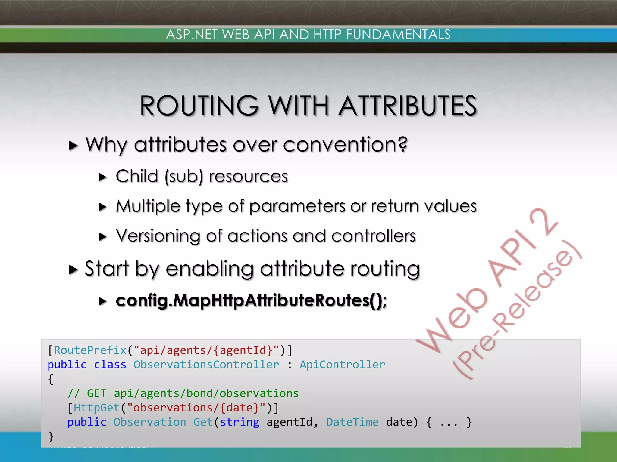ASP.NET WEB API AND HTTP FUNDAMENTALS ROUTING WITH ATTRIBUTES  Why attributes over convention?  Child (sub) resources  Multiple type of parameters or return values  Versioning of actions and controllers  Start  by enabling attribute routing config.MapHttpAttributeRoutes(); [RoutePrefix("api/agents/{agentId}")] public class ObservationsController : ApiController { // GET api/agents/bond/observations [HttpGet("observations/{date}")] public Observation Get(string agentId, DateTime date) { ... } } www.devconnections.com 15 