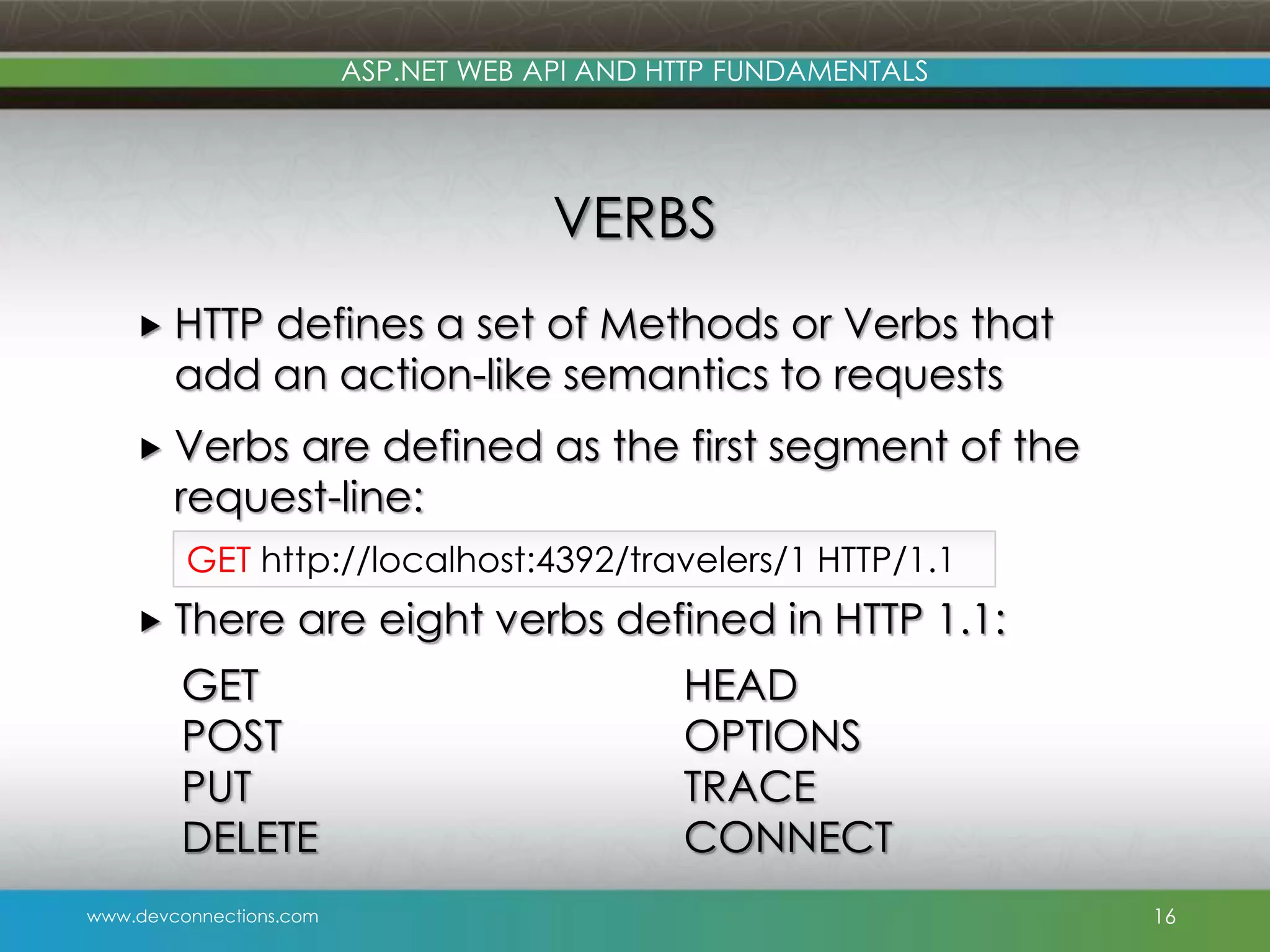 ASP.NET WEB API AND HTTP FUNDAMENTALS VERBS  HTTP defines a set of Methods or Verbs that add an action-like semantics to requests  Verbs are defined as the first segment of the request-line: GET http://localhost:4392/travelers/1 HTTP/1.1  There are eight verbs defined in HTTP 1.1: GET POST PUT DELETE www.devconnections.com HEAD OPTIONS TRACE CONNECT 16 