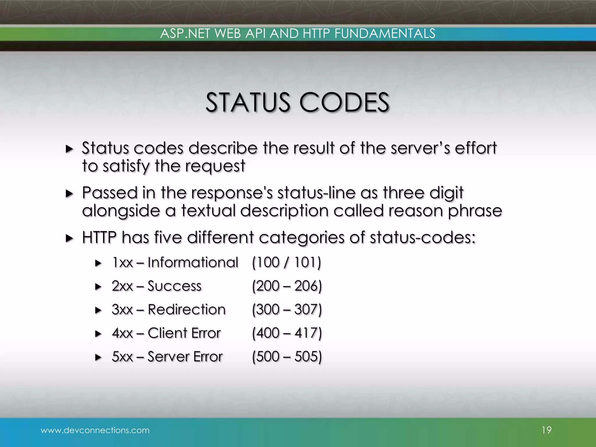 ASP.NET WEB API AND HTTP FUNDAMENTALS STATUS CODES  Status codes describe the result of the server’s effort to satisfy the request  Passed in the response's status-line as three digit alongside a textual description called reason phrase  HTTP has five different categories of status-codes:  1xx – Informational (100 / 101)  2xx – Success (200 – 206)  3xx – Redirection (300 – 307)  4xx – Client Error (400 – 417)  5xx – Server Error (500 – 505) www.devconnections.com 19 