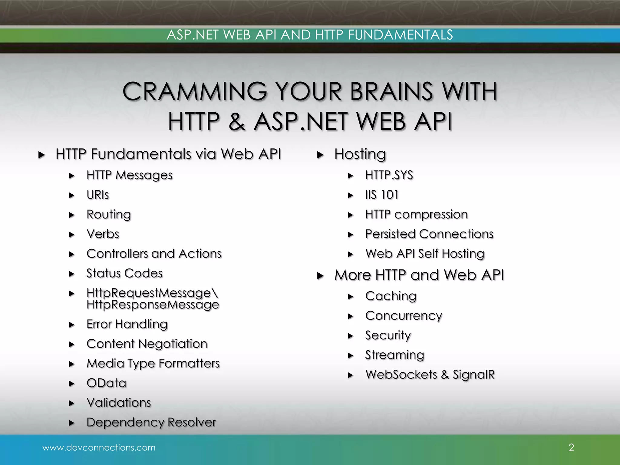 ASP.NET WEB API AND HTTP FUNDAMENTALS CRAMMING YOUR BRAINS WITH HTTP & ASP.NET WEB API  HTTP Fundamentals via Web API  Hosting  HTTP Messages  HTTP.SYS  URIs  IIS 101  Routing  HTTP compression  Verbs  Persisted Connections  Controllers and Actions  Web API Self Hosting  Status Codes  HttpRequestMessage HttpResponseMessage  Error Handling  Content Negotiation  Media Type Formatters  OData  Validations  Dependency Resolver www.devconnections.com  More HTTP and Web API  Caching  Concurrency  Security  Streaming  WebSockets & SignalR 2 