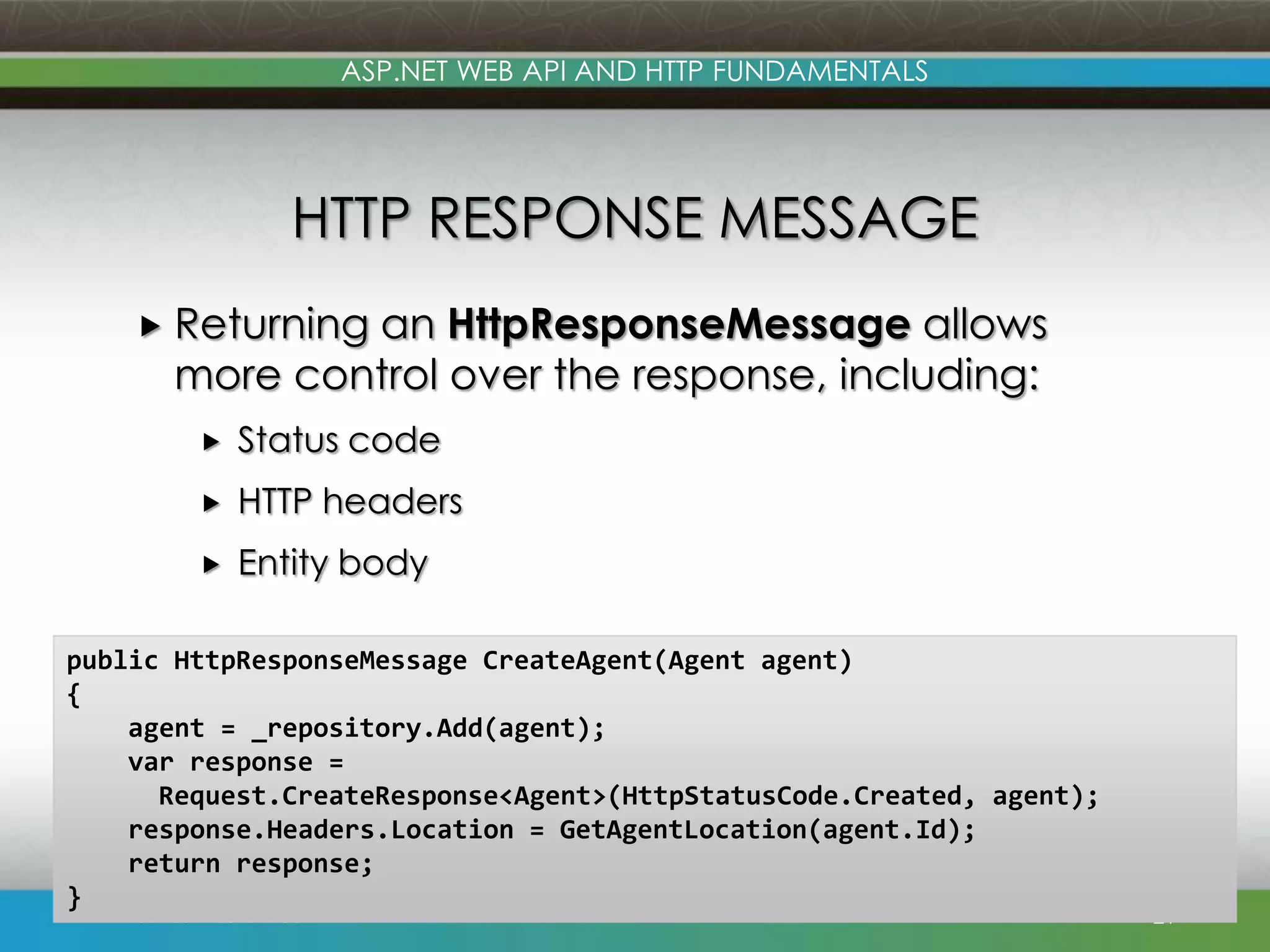 ASP.NET WEB API AND HTTP FUNDAMENTALS HTTP RESPONSE MESSAGE  Returning an HttpResponseMessage allows more control over the response, including:  Status code  HTTP headers  Entity body public HttpResponseMessage CreateAgent(Agent agent) { agent = _repository.Add(agent); var response = Request.CreateResponse<Agent>(HttpStatusCode.Created, agent); response.Headers.Location = GetAgentLocation(agent.Id); return response; } www.devconnections.com 21 