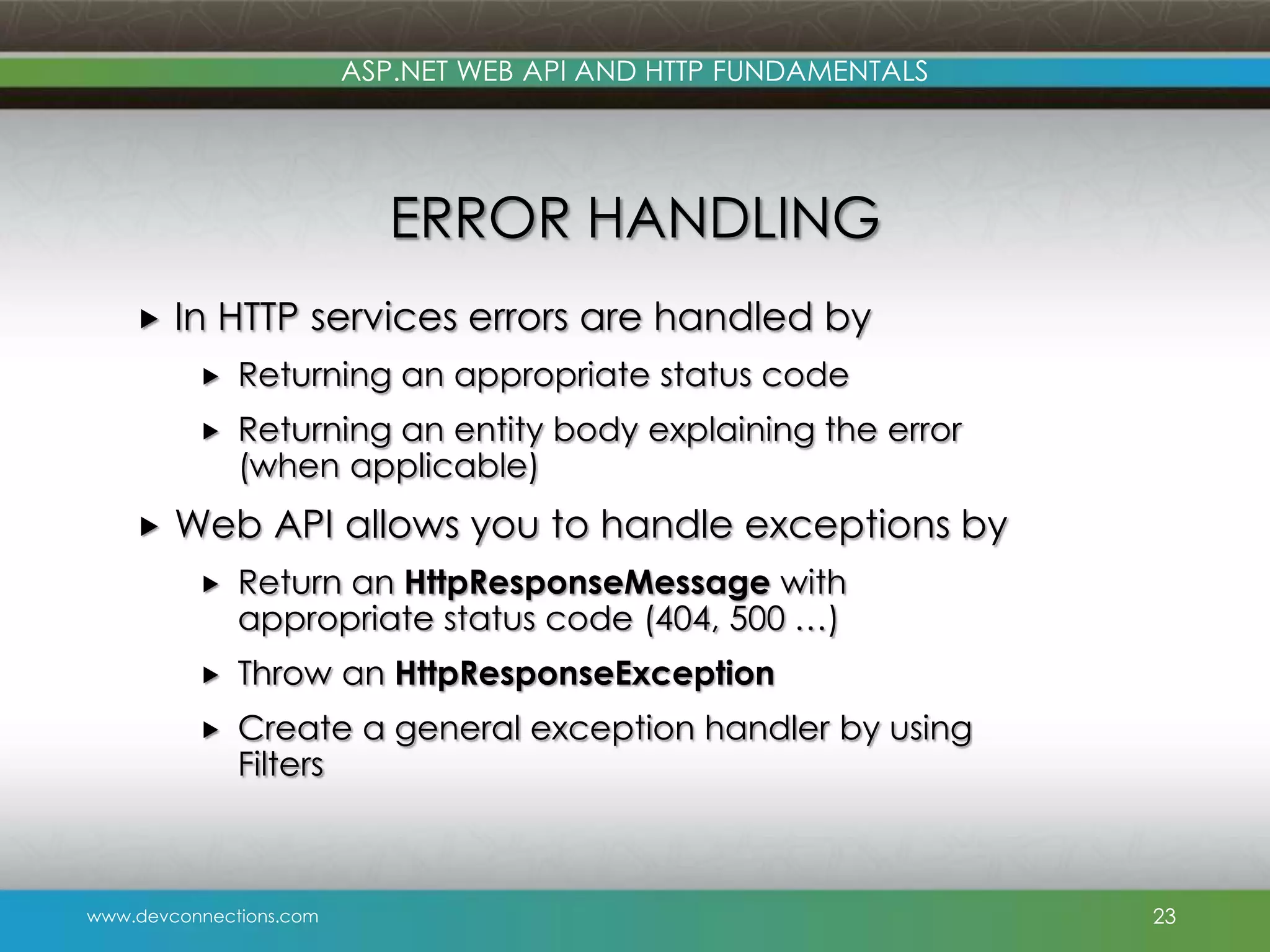 ASP.NET WEB API AND HTTP FUNDAMENTALS ERROR HANDLING  In HTTP services errors are handled by    Returning an appropriate status code Returning an entity body explaining the error (when applicable) Web API allows you to handle exceptions by  Return an HttpResponseMessage with appropriate status code (404, 500 …)  Throw an HttpResponseException  Create a general exception handler by using Filters www.devconnections.com 23 