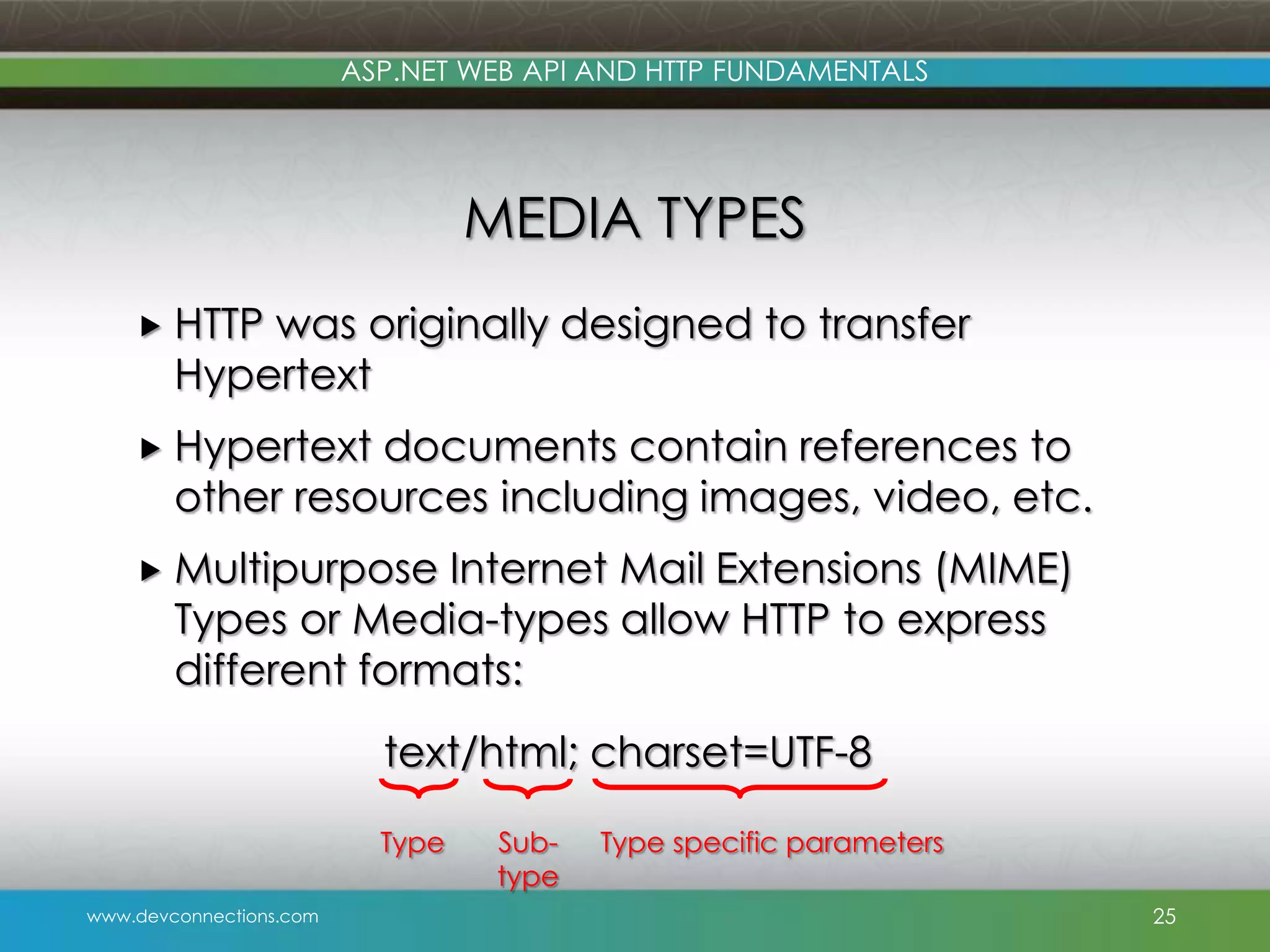 ASP.NET WEB API AND HTTP FUNDAMENTALS MEDIA TYPES  HTTP was originally designed to transfer Hypertext  Hypertext documents contain references to other resources including images, video, etc.  Multipurpose Internet Mail Extensions (MIME) Types or Media-types allow HTTP to express different formats: text/html; charset=UTF-8 Type www.devconnections.com Subtype Type specific parameters 25 
