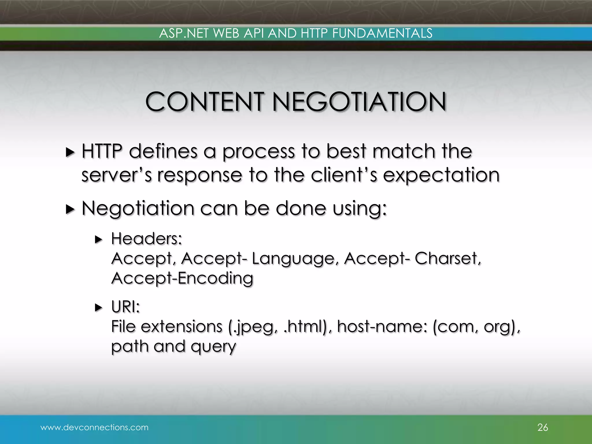 ASP.NET WEB API AND HTTP FUNDAMENTALS CONTENT NEGOTIATION  HTTP defines a process to best match the server’s response to the client’s expectation  Negotiation can be done using:  Headers: Accept, Accept- Language, Accept- Charset, Accept-Encoding  URI: File extensions (.jpeg, .html), host-name: (com, org), path and query www.devconnections.com 26 