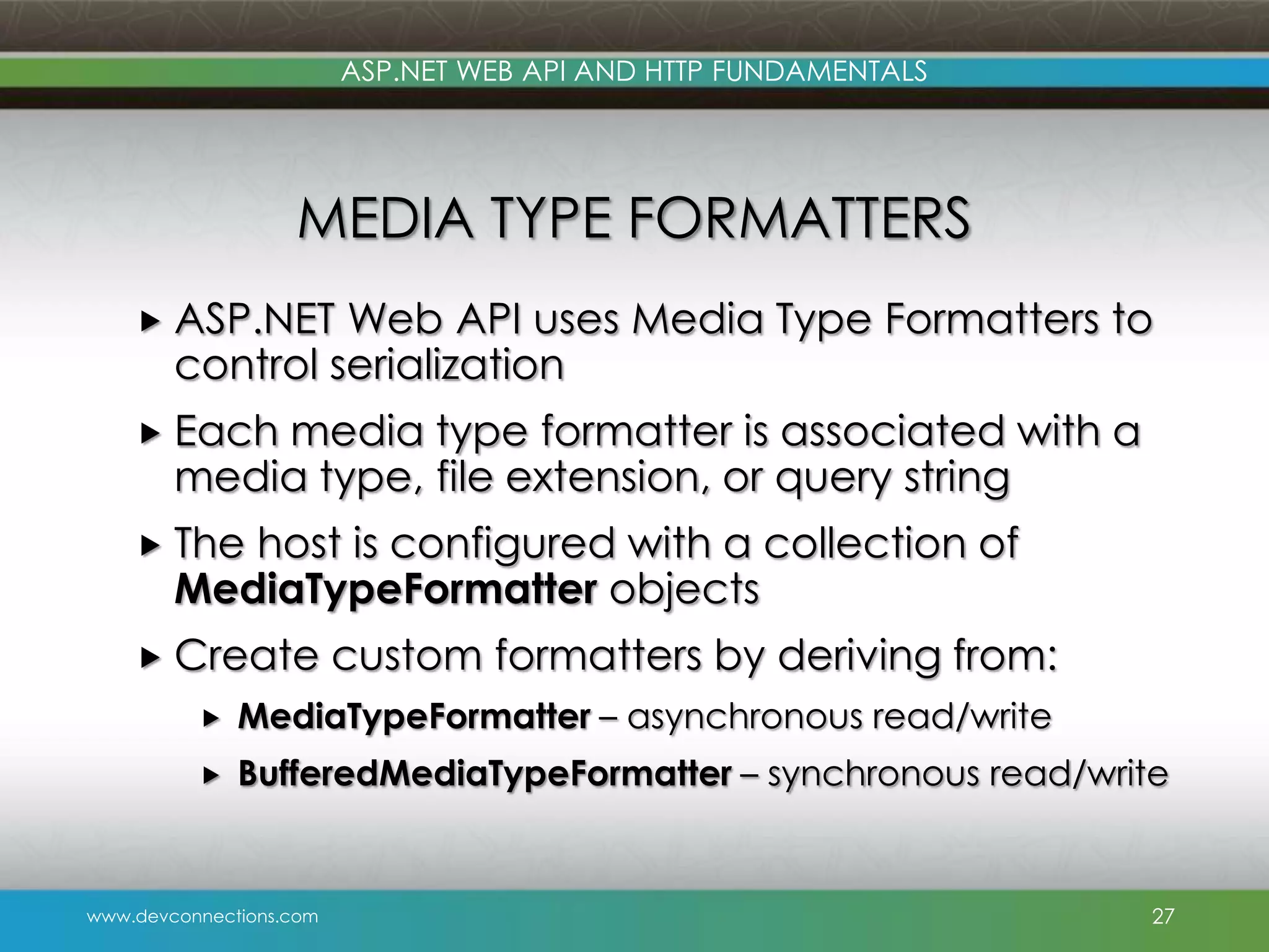 ASP.NET WEB API AND HTTP FUNDAMENTALS MEDIA TYPE FORMATTERS  ASP.NET Web API uses Media Type Formatters to control serialization  Each media type formatter is associated with a media type, file extension, or query string  The host is configured with a collection of MediaTypeFormatter objects  Create custom formatters by deriving from:  MediaTypeFormatter – asynchronous read/write  BufferedMediaTypeFormatter – synchronous read/write www.devconnections.com 27 