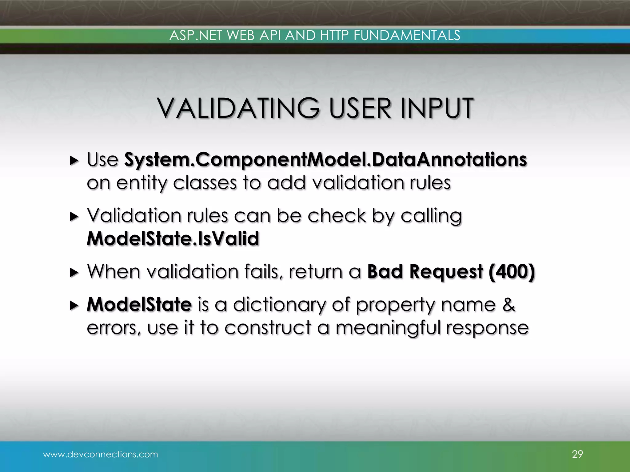 ASP.NET WEB API AND HTTP FUNDAMENTALS VALIDATING USER INPUT  Use System.ComponentModel.DataAnnotations on entity classes to add validation rules  Validation rules can be check by calling ModelState.IsValid  When validation fails, return a Bad Request (400)  ModelState is a dictionary of property name & errors, use it to construct a meaningful response www.devconnections.com 29 