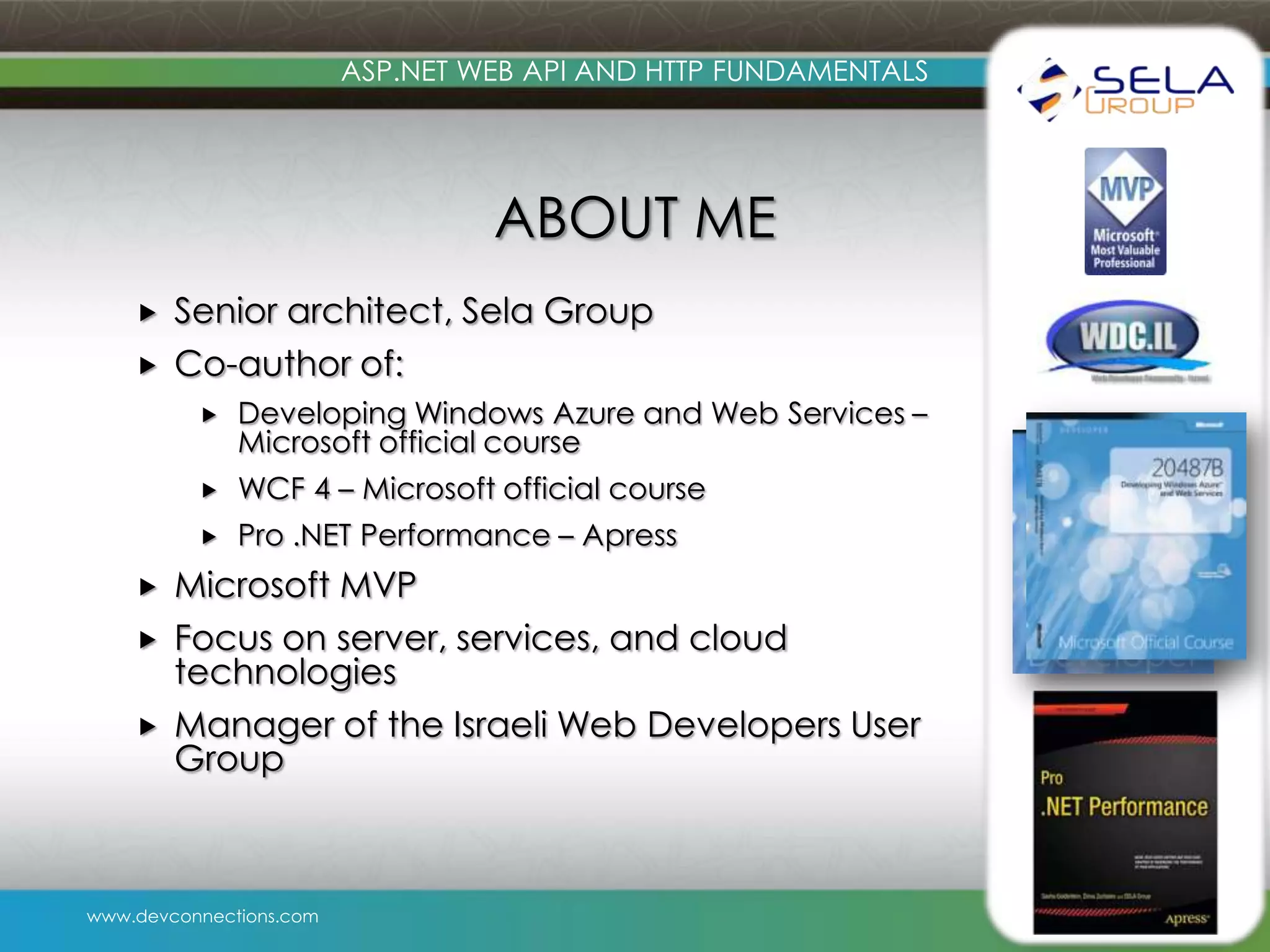 ASP.NET WEB API AND HTTP FUNDAMENTALS ABOUT ME   Senior architect, Sela Group Co-author of:     WCF 4 – Microsoft official course   Developing Windows Azure and Web Services – Microsoft official course Pro .NET Performance – Apress Microsoft MVP Focus on server, services, and cloud technologies Manager of the Israeli Web Developers User Group www.devconnections.com 