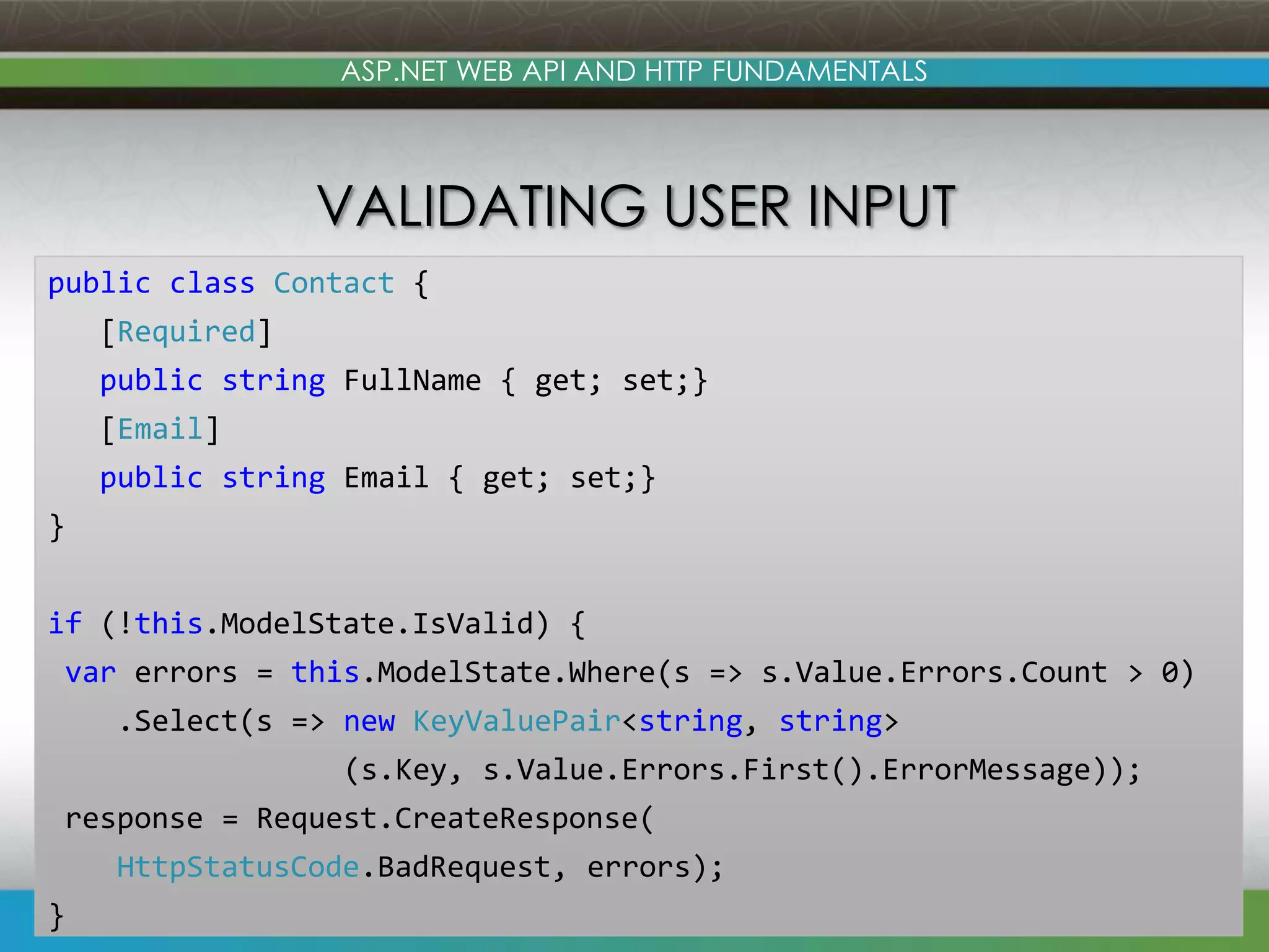 ASP.NET WEB API AND HTTP FUNDAMENTALS VALIDATING USER INPUT public class Contact { [Required] public string FullName { get; set;} [Email] public string Email { get; set;} } if (!this.ModelState.IsValid) { var errors = this.ModelState.Where(s => s.Value.Errors.Count > 0) .Select(s => new KeyValuePair<string, string> (s.Key, s.Value.Errors.First().ErrorMessage)); response = Request.CreateResponse( HttpStatusCode.BadRequest, errors); } www.devconnections.com 30 