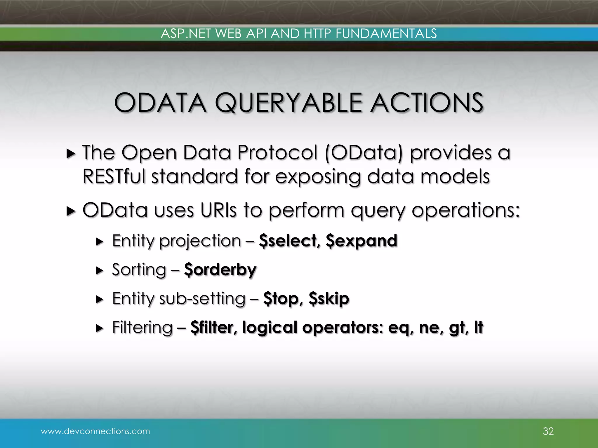 ASP.NET WEB API AND HTTP FUNDAMENTALS ODATA QUERYABLE ACTIONS  The Open Data Protocol (OData) provides a RESTful standard for exposing data models  OData uses URIs to perform query operations:  Entity projection – $select, $expand  Sorting – $orderby  Entity sub-setting – $top, $skip  Filtering – $filter, logical operators: eq, ne, gt, lt www.devconnections.com 32 