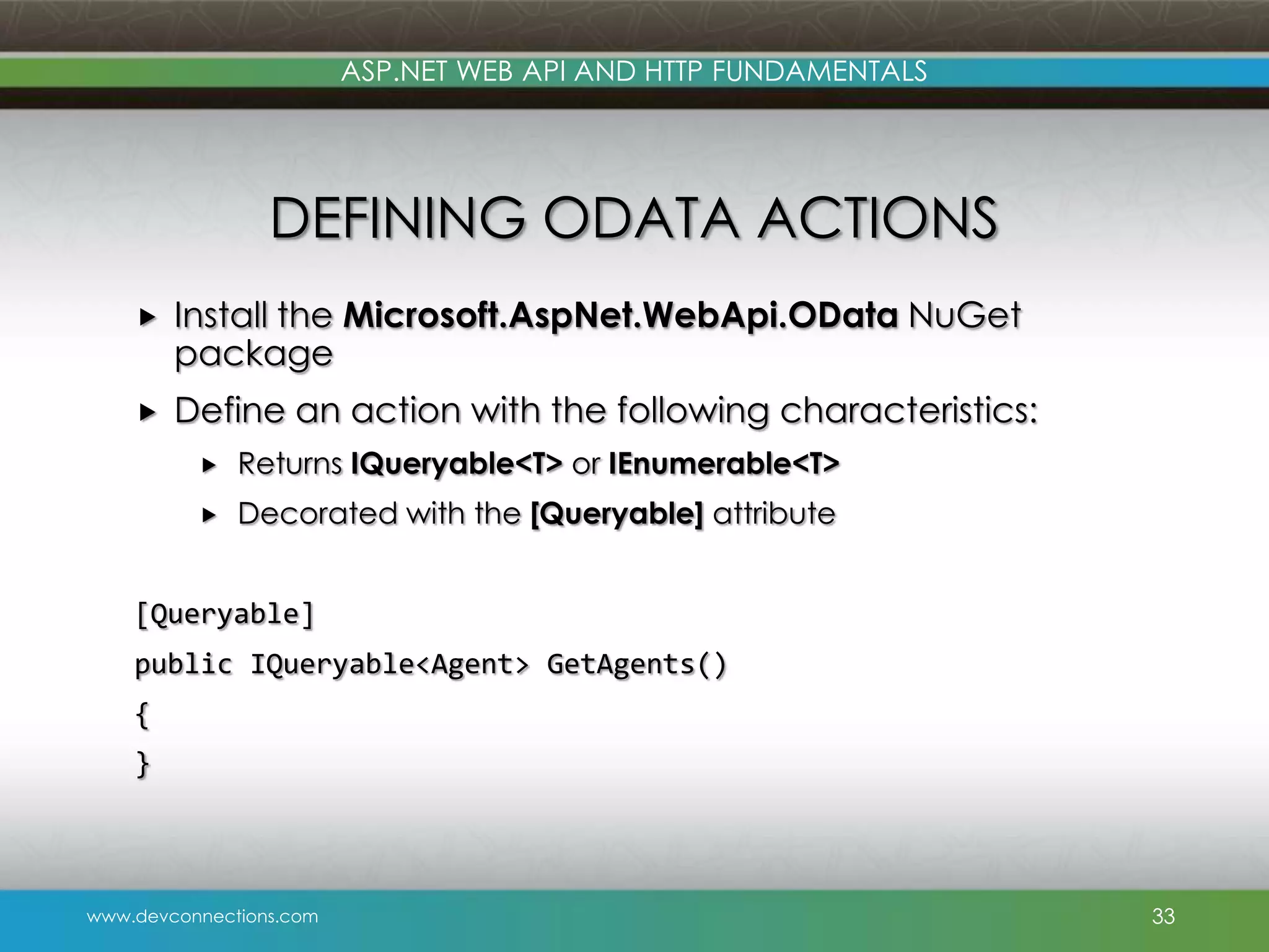 ASP.NET WEB API AND HTTP FUNDAMENTALS DEFINING ODATA ACTIONS  Install the Microsoft.AspNet.WebApi.OData NuGet package  Define an action with the following characteristics:  Returns IQueryable<T> or IEnumerable<T>  Decorated with the [Queryable] attribute [Queryable] public IQueryable<Agent> GetAgents() { } www.devconnections.com 33 