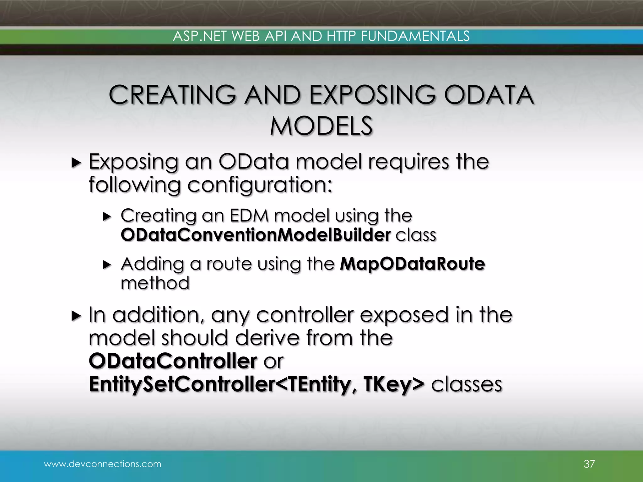 ASP.NET WEB API AND HTTP FUNDAMENTALS CREATING AND EXPOSING ODATA MODELS  Exposing an OData model requires the following configuration:  Creating an EDM model using the ODataConventionModelBuilder class  Adding a route using the MapODataRoute method  In addition, any controller exposed in the model should derive from the ODataController or EntitySetController<TEntity, TKey> classes www.devconnections.com 37 